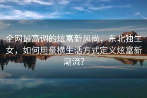 全網最高調的炫富新風尚，東北獨生女，如何用豪橫生活方式定義炫富新潮流？