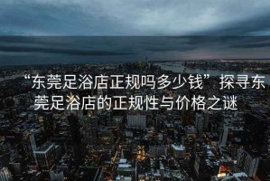 “東莞足浴店正規嗎多少錢”探尋東莞足浴店的正規性與價格之謎