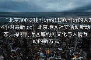 “北京300塊錢附近約1130.附近的人24小時最新.cc”北京地區社交活動新動態，探索附近區域約見文化與人情互動的新方式