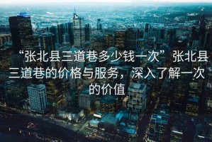 “張北縣三道巷多少錢一次”張北縣三道巷的價格與服務，深入了解一次的價值