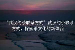 “武漢約茶聯系方式”武漢約茶聯系方式，探索茶文化的新體驗