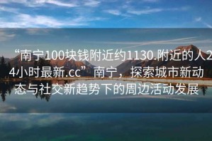 “南寧100塊錢附近約1130.附近的人24小時最新.cc”南寧，探索城市新動態(tài)與社交新趨勢下的周邊活動發(fā)展