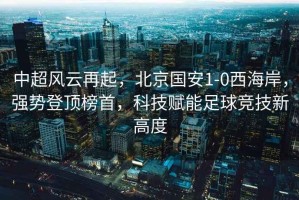 中超風云再起，北京國安1-0西海岸，強勢登頂榜首，科技賦能足球競技新高度