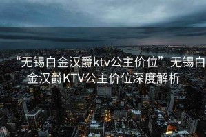 “無錫白金漢爵ktv公主價位”無錫白金漢爵KTV公主價位深度解析