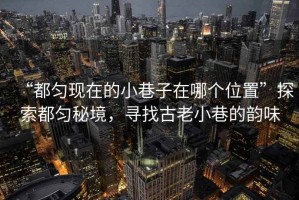 “都勻現在的小巷子在哪個位置”探索都勻秘境，尋找古老小巷的韻味