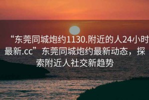 “東莞同城炮約1130.附近的人24小時最新.cc”東莞同城炮約最新動態，探索附近人社交新趨勢