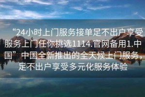 “24小時上門服務接單足不出戶享受服務上門任你挑選1114.官網備用1.中國”中國全新推出的全天候上門服務，足不出戶享受多元化服務體驗