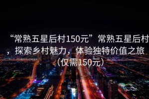 “常熟五星后村150元”常熟五星后村，探索鄉村魅力，體驗獨特價值之旅（僅需150元）