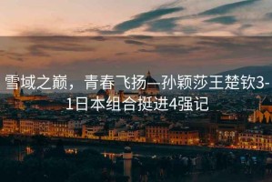 雪域之巔，青春飛揚(yáng)—孫穎莎王楚欽3-1日本組合挺進(jìn)4強(qiáng)記