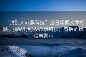 “封別人vx黑科技”當日新聞文章標題，揭秘封別人VX黑科技，背后的風險與警示