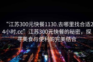 “江蘇300元快餐1130.去哪里找合適24小時.cc”江蘇300元快餐的秘密，探尋美食與便利的完美結合