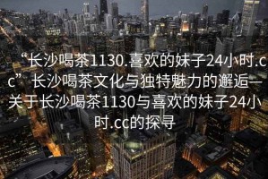 “長沙喝茶1130.喜歡的妹子24小時.cc”長沙喝茶文化與獨特魅力的邂逅—關(guān)于長沙喝茶1130與喜歡的妹子24小時.cc的探尋