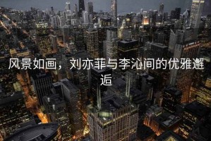 風景如畫，劉亦菲與李沁間的優雅邂逅