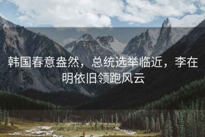 韓國春意盎然，總統選舉臨近，李在明依舊領跑風云