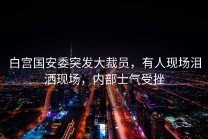 白宮國安委突發大裁員，有人現場淚灑現場，內部士氣受挫