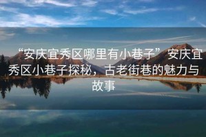 “安慶宜秀區哪里有小巷子”安慶宜秀區小巷子探秘，古老街巷的魅力與故事