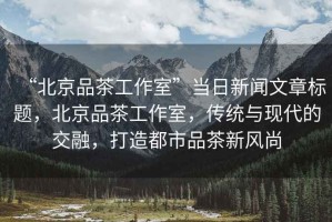 “北京品茶工作室”當(dāng)日新聞文章標(biāo)題，北京品茶工作室，傳統(tǒng)與現(xiàn)代的交融，打造都市品茶新風(fēng)尚