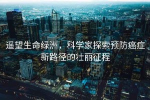 遙望生命綠洲，科學家探索預防癌癥新路徑的壯麗征程