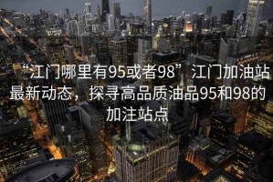 “江門哪里有95或者98”江門加油站最新動(dòng)態(tài)，探尋高品質(zhì)油品95和98的加注站點(diǎn)