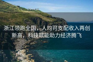 浙江領(lǐng)跑全國，人均可支配收入再創(chuàng)新高，科技賦能助力經(jīng)濟(jì)騰飛