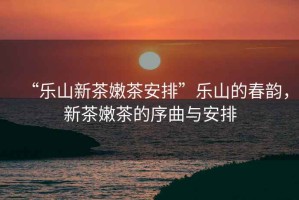 “樂山新茶嫩茶安排”樂山的春韻，新茶嫩茶的序曲與安排