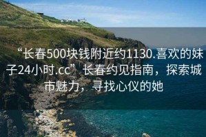 “長春500塊錢附近約1130.喜歡的妹子24小時.cc”長春約見指南，探索城市魅力，尋找心儀的她