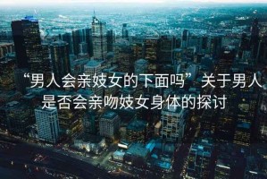 “男人會親妓女的下面嗎”關于男人是否會親吻妓女身體的探討