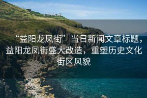 “益陽龍鳳街”當日新聞文章標題，益陽龍鳳街盛大改造，重塑歷史文化街區風貌