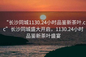 “長沙同城1130.24小時品鑒新茶葉.cc”長沙同城盛大開啟，1130.24小時品鑒新茶葉盛宴