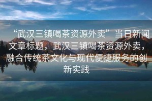 “武漢三鎮喝茶資源外賣”當日新聞文章標題，武漢三鎮喝茶資源外賣，融合傳統茶文化與現代便捷服務的創新實踐