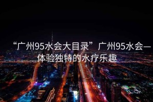“廣州95水會大目錄”廣州95水會—體驗獨特的水療樂趣