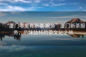“廈門哪里有新茶 服務(wù)”廈門新茶服務(wù)，品味獨特的茶文化之旅
