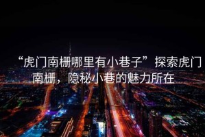 “虎門南柵哪里有小巷子”探索虎門南柵，隱秘小巷的魅力所在