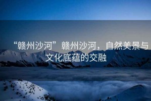 “贛州沙河”贛州沙河，自然美景與文化底蘊的交融