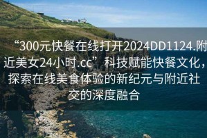 “300元快餐在線打開2024DD1124.附近美女24小時.cc”科技賦能快餐文化，探索在線美食體驗的新紀元與附近社交的深度融合