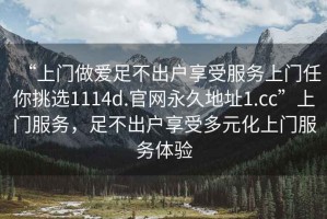 “上門做愛足不出戶享受服務(wù)上門任你挑選1114d.官網(wǎng)永久地址1.cc”上門服務(wù)，足不出戶享受多元化上門服務(wù)體驗(yàn)