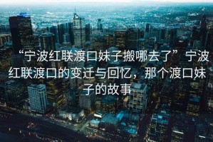 “寧波紅聯渡口妹子搬哪去了”寧波紅聯渡口的變遷與回憶，那個渡口妹子的故事