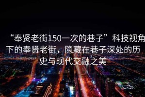 “奉賢老街150一次的巷子”科技視角下的奉賢老街，隱藏在巷子深處的歷史與現代交融之美
