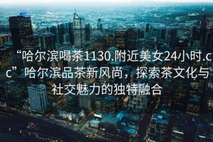 “哈爾濱喝茶1130.附近美女24小時.cc”哈爾濱品茶新風尚，探索茶文化與社交魅力的獨特融合