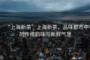 “上海新茶”上海新茶，品味都市中的傳統韻味與新鮮氣息