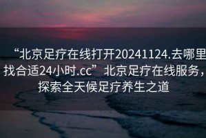 “北京足療在線打開20241124.去哪里找合適24小時.cc”北京足療在線服務，探索全天候足療養生之道