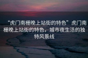 “虎門南柵晚上站街的特色”虎門南柵晚上站街的特色，城市夜生活的獨特風(fēng)景線