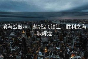 濱海戰(zhàn)鼓響，鹽城2-0鎮(zhèn)江，勝利之海映輝煌