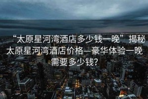 “太原星河灣酒店多少錢一晚”揭秘太原星河灣酒店價格—豪華體驗一晚需要多少錢？