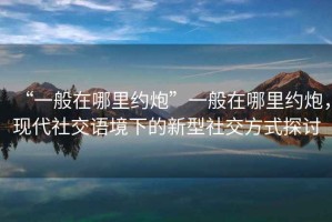 “一般在哪里約炮”一般在哪里約炮，現代社交語境下的新型社交方式探討