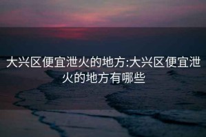 大興區(qū)便宜泄火的地方:大興區(qū)便宜泄火的地方有哪些