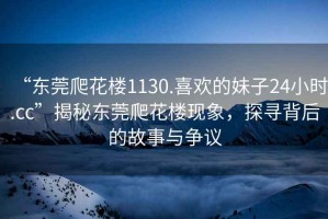 “東莞爬花樓1130.喜歡的妹子24小時.cc”揭秘東莞爬花樓現象，探尋背后的故事與爭議
