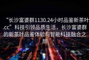 “長(zhǎng)沙富婆群1130.24小時(shí)品鑒新茶葉.cc”科技引領(lǐng)品質(zhì)生活，長(zhǎng)沙富婆群的新茶葉品鑒體驗(yàn)與智能科技融合之旅