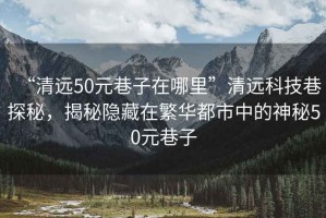 “清遠50元巷子在哪里”清遠科技巷探秘，揭秘隱藏在繁華都市中的神秘50元巷子