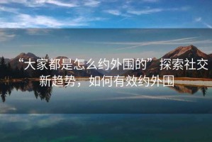 “大家都是怎么約外圍的”探索社交新趨勢，如何有效約外圍